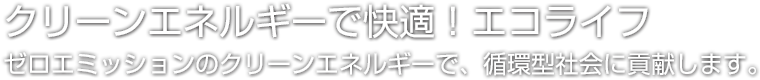 クリーンエネルギーで快適！エコライフ ゼロエミッションのクリーンエネルギーで、循環型社会に貢献します。